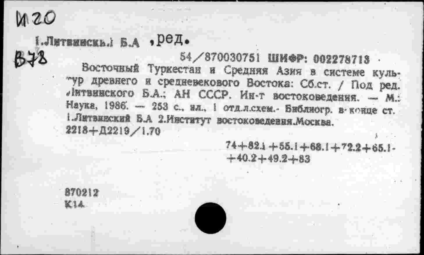 ﻿№20
1.Лит»»вскь.| вл * РеД»
№
54/870030751 ШИФР: 002278713 •
Восточный Туркестан и Средняя Азия в системе культур древнего и средневекового Востока; Сб.ст. / Под ред. Литвннского БА.; АН СССР. Ин-т востоковедения. — М.: Наука, 1986. — 253 с., вл., I отд.л.схем.- Библиогр. в-конце ст. ,. Л итвииский БА 2.Институт востоковедення^Досква. 2218+Д2219/1.70	,
74+82.1 +55.1 +68.1 + ’2.2+65.1 -+40.2+49.2+83
870212 К14.